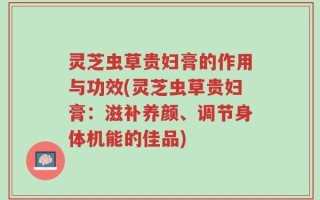 灵芝虫草贵妇膏的作用与功效(灵芝虫草贵妇膏：滋补养颜、调节身体机能的佳品)