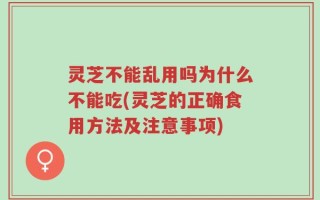 灵芝不能乱用吗为什么不能吃(灵芝的正确食用方法及注意事项)
