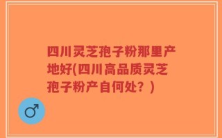四川灵芝孢子粉那里产地好(四川高品质灵芝孢子粉产自何处？)