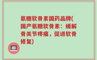 氨糖软骨素国药品牌(国产氨糖软骨素：缓解骨关节疼痛，促进软骨修复)