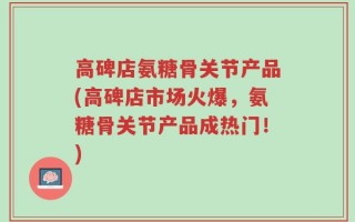 高碑店氨糖骨关节产品(高碑店市场火爆，氨糖骨关节产品成热门！)