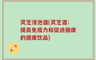 灵芝浸泡酒(灵芝酒：提高免疫力和促进健康的健康饮品)