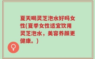 夏天喝灵芝泡水好吗女性(夏季女性适宜饮用灵芝泡水，美容养颜更健康。)