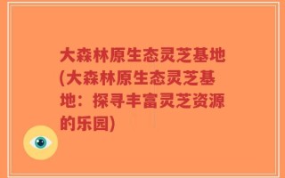 大森林原生态灵芝基地(大森林原生态灵芝基地：探寻丰富灵芝资源的乐园)