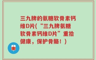 三九牌的氨糖软骨素钙维D片(“三九牌氨糖软骨素钙维D片”重拾健康，保护骨骼！)