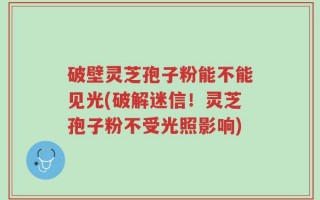 破壁灵芝孢子粉能不能见光(破解迷信！灵芝孢子粉不受光照影响)