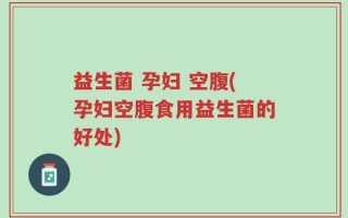 益生菌 孕妇 空腹(孕妇空腹食用益生菌的好处)