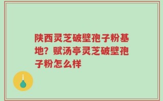 陕西灵芝破壁孢子粉基地？赋汤亭灵芝破壁孢子粉怎么样
