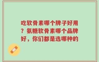 吃软骨素哪个牌子好用？氨糖软骨素哪个品牌好，你们都是选哪种的