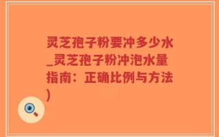 灵芝孢子粉要冲多少水_灵芝孢子粉冲泡水量指南：正确比例与方法)