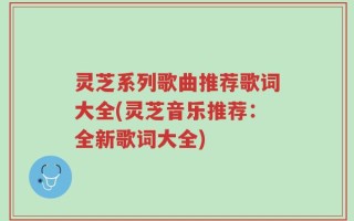 灵芝系列歌曲推荐歌词大全(灵芝音乐推荐：全新歌词大全)