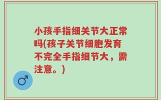 小孩手指细关节大正常吗(孩子关节细胞发育不完全手指细节大，需注意。)