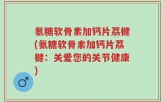 氨糖软骨素加钙片荔楗(氨糖软骨素加钙片荔楗：关爱您的关节健康)