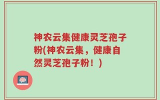 神农云集健康灵芝孢子粉(神农云集，健康自然灵芝孢子粉！)