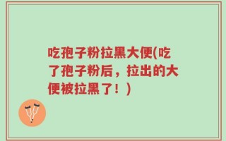 吃孢子粉拉黑大便(吃了孢子粉后，拉出的大便被拉黑了！)