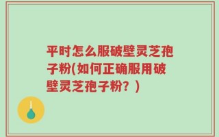 平时怎么服破壁灵芝孢子粉(如何正确服用破壁灵芝孢子粉？)