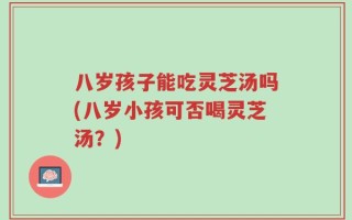 八岁孩子能吃灵芝汤吗(八岁小孩可否喝灵芝汤？)