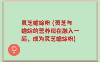 灵芝蟾蜍粉 (灵芝与蟾蜍的营养现在融入一起，成为灵芝蟾蜍粉)