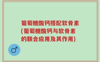 葡萄糖酸钙搭配软骨素(葡萄糖酸钙与软骨素的联合应用及其作用)