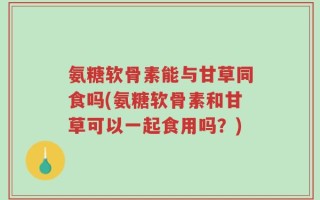 氨糖软骨素能与甘草同食吗(氨糖软骨素和甘草可以一起食用吗？)