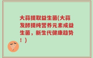 大蒜提取益生菌(大蒜发酵提纯营养元素成益生菌，新生代健康趋势！)