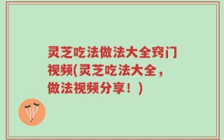 灵芝吃法做法大全窍门视频(灵芝吃法大全，做法视频分享！)
