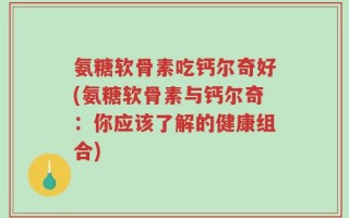 氨糖软骨素吃钙尔奇好(氨糖软骨素与钙尔奇：你应该了解的健康组合)