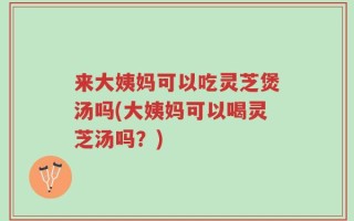 来大姨妈可以吃灵芝煲汤吗(大姨妈可以喝灵芝汤吗？)