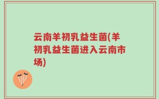 云南羊初乳益生菌(羊初乳益生菌进入云南市场)