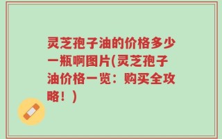灵芝孢子油的价格多少一瓶啊图片(灵芝孢子油价格一览：购买全攻略！)