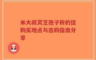 米大叔灵芝孢子粉的佳购买地点与选购指南分享
