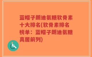 蓝帽子朗迪氨糖软骨素十大排名(软骨素排名榜单：蓝帽子朗迪氨糖高居前列)