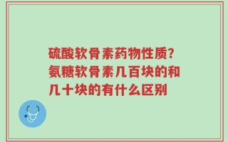 硫酸软骨素药物性质？氨糖软骨素几百块的和几十块的有什么区别