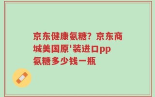 京东健康氨糖？京东商城美国原'装进口pp氨糖多少钱一瓶
