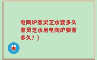 电陶炉煮灵芝水要多久煮灵芝水用电陶炉要煮多久？)