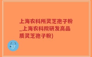 上海农科所灵芝孢子粉_上海农科院研发高品质灵芝孢子粉)
