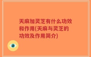 天麻加灵芝有什么功效和作用(天麻与灵芝的功效及作用简介)