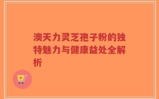 澳天力灵芝孢子粉的独特魅力与健康益处全解析
