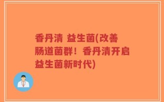 香丹清 益生菌(改善肠道菌群！香丹清开启益生菌新时代)