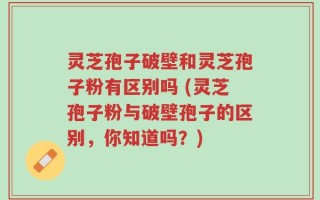 灵芝孢子破壁和灵芝孢子粉有区别吗 (灵芝孢子粉与破壁孢子的区别，你知道吗？)