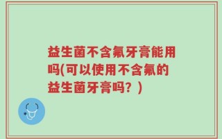 益生菌不含氟牙膏能用吗(可以使用不含氟的益生菌牙膏吗？)