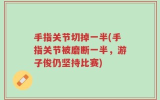 手指关节切掉一半(手指关节被磨断一半，游子俊仍坚持比赛)