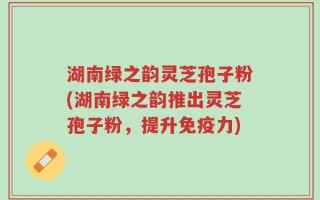 湖南绿之韵灵芝孢子粉(湖南绿之韵推出灵芝孢子粉，提升免疫力)