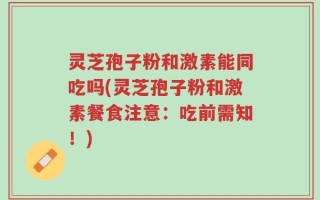 灵芝孢子粉和激素能同吃吗(灵芝孢子粉和激素餐食注意：吃前需知！)