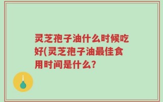 灵芝孢子油什么时候吃好(灵芝孢子油最佳食用时间是什么？