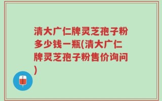 清大广仁牌灵芝孢子粉多少钱一瓶(清大广仁牌灵芝孢子粉售价询问)