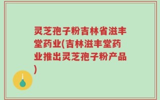 灵芝孢子粉吉林省滋丰堂药业(吉林滋丰堂药业推出灵芝孢子粉产品)