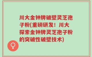 川大金钟牌破壁灵芝孢子粉(重磅研发！川大探索金钟牌灵芝孢子粉的突破性破壁技术)