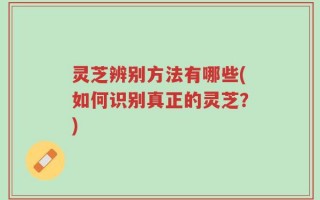 灵芝辨别方法有哪些(如何识别真正的灵芝？)