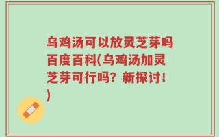 乌鸡汤可以放灵芝芽吗百度百科(乌鸡汤加灵芝芽可行吗？新探讨！)